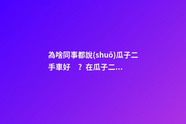 為啥同事都說(shuō)瓜子二手車好？在瓜子二手車嚴(yán)選店買了一次車明白了